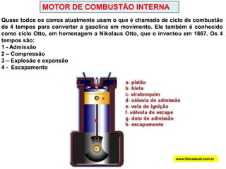 MOTOR DE COMBUSTÃO INTERNAQuase todos os carros atualmente usam o que é chamado de ciclo de combustão de 4 tempos para converter a gasolina em movimento. Ele também é conhecido como ciclo Otto, em homenagem a Nikolaus Otto, que o inventou em 1867. Os 4 tempos são: 1 - Admissão 2 – Compressão3 – Explosão e expansão   4 -  Escapamento www.fisicaatual.com.br