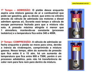 www.fisicaatual.com.br10 Tempo – ADMISSÃO: O pistão desce enquanto aspira uma mistura gasosa de ar e combustível que pode ser gasolina, gás ou álcool, que entra no cilindro através da válvula de admissão (os motores a diesel admitem apenas ar). Durante esse tempo a válvula de escape permanece fechada para que a mistura não saia. A pressão máxima atingida é menor que               1 atmosfera, mantendo-se constante (processo isobárico) e a temperatura fica entre 340 e 400K.2o Tempo: COMPRESSÃO: A válvula de admissão se fecha enquanto o pistão se move para cima, devido a inércia do virabrequim, comprimindo a mistura gasosa. Nesse tempo, além do aumento de pressão que fica entre 8 e 15 atm, há um aumento de temperatura que fica entre 600 e 750K, porém é um processo adiabático, pois não há transferência de calor nem para fora nem para dentro da mistura.