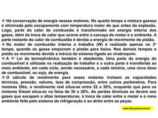  Há conservação de energia nesses motores. No quarto tempo a mistura gasosa é eliminada pelo escapamento com temperatura maior do que antes da explosão. Logo, parte do calor de combustão é transformado em energia interna dos gases, além da troca de calor que ocorre entre a carcaça do motor e o ambiente. A parte restante do calor de combustão é devida a energia de movimento do pistão. 