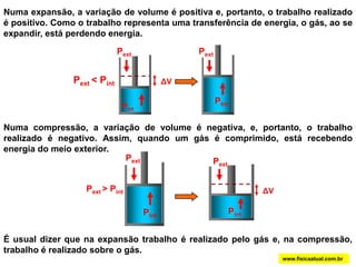 PextPextPintPintΔVΔVNuma expansão, a variação de volume é positiva e, portanto, o trabalho realizado é positivo. Como o trabalho representa uma transferência de energia, o gás, ao se expandir, está perdendo energia.PextPext< PintPintNuma compressão, a variação de volume é negativa, e, portanto, o trabalho realizado é negativo. Assim, quando um gás é comprimido, está recebendo energia do meio exterior.PextPext> PintPintÉ usual dizer que na expansão trabalho é realizado pelo gás e, na compressão, trabalho é realizado sobre o gás. www.fisicaatual.com.br