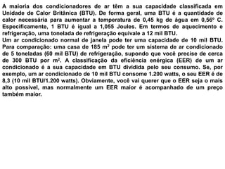 GELADEIRAwww.fisicaatual.com.brExistem cinco partes básicas em qualquer geladeira: compressor, tubos para a troca de calor (serpentina ou conjunto de tubos fixados na  parte de fora), válvula de expansão, tubos para troca de calor fixados na parte de dentro e fluido refrigerante. Muitas instalações industriais usam amônia pura como refrigerante. Amônia pura evapora a -32º C (27º F).O mecanismo básico de uma geladeira funciona assim: O compressor comprime o gás refrigerante. Isto eleva a pressão e temperatura do fluido refrigerante (laranja), de modo que as serpentinas externas de troca de calor da geladeira permitem que o fluido refrigerante dissipe o calor devido à pressurização; À medida que esfria, o fluido refrigerante se condensa em forma líquida (roxo) e flui pela válvula de expansão; Quando passa pela válvula de expansão, o líquido refrigerante se move da zona de alta pressão para a zona de baixa pressão, e se expande e evapora (azul claro); As serpentinas dentro da geladeira permitem que o fluido refrigerante absorva calor, fazendo com que a parte interna da geladeira fique fria. Então, o ciclo se repete.ABCdentro da geladeiracompressorválvula de expansão
