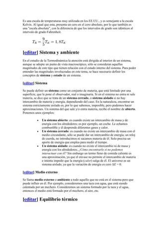 Es una escala de temperaturas muy utilizada en los EE.UU., y es semejante a la escala
Kelvin. Al igual que esta, presenta un cero en el cero absoluto, por lo que también es
una "escala absoluta", con la diferencia de que los intervalos de grado son idénticos al
intervalo de grado Fahrenheit.




[editar] Sistema y ambiente
En el estudio de la Termodinámica la atención está dirigida al interior de un sistema,
aunque se adopte un punto de vista macroscópico, sólo se consideran aquellas
magnitudes de este tipo que tienen relación con el estado interno del sistema. Para poder
entender las magnitudes involucradas en este tema, se hace necesario definir los
conceptos de sistema y estado de un sistema.

[editar] Sistema

Se puede definir un sistema como un conjunto de materia, que está limitado por una
superficie, que le pone el observador, real o imaginaria. Si en el sistema no entra ni sale
materia, se dice que se trata de un sistema cerrado, o sistema aislado si no hay
intercambio de materia y energía, dependiendo del caso. En la naturaleza, encontrar un
sistema estrictamente aislado es, por lo que sabemos, imposible, pero podemos hacer
aproximaciones. Un sistema del que sale y/o entra materia, recibe el nombre de abierto.
Ponemos unos ejemplos:

               Un sistema abierto: es cuando existe un intercambio de masa y de
               energía con los alrededores; es por ejemplo, un coche. Le echamos
               combustible y él desprende diferentes gases y calor.
               Un sistema cerrado: es cuando no existe un intercambio de masa con el
               medio circundante, sólo se puede dar un intercambio de energía; un reloj
               de cuerda, no introducimos ni sacamos materia de él. Solo precisa un
               aporte de energía que emplea para medir el tiempo.
               Un sistema aislado: es cuando no existe el intercambio ni de masa y
               energía con los alrededores; ¿Cómo encontrarlo si no podemos
               interactuar con él? Sin embargo un termo lleno de comida caliente es
               una aproximación, ya que el envase no permite el intercambio de materia
               e intenta impedir que la energía (calor) salga de él. El universo es un
               sistema aislado, ya que la variación de energía es cero ΔE = 0.

[editar] Medio externo

Se llama medio externo o ambiente a todo aquello que no está en el sistema pero que
puede influir en él. Por ejemplo, consideremos una taza con agua, que está siendo
calentada por un mechero. Consideremos un sistema formado por la taza y el agua,
entonces el medio está formado por el mechero, el aire, etc.

[editar] Equilibrio térmico
 