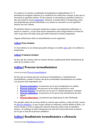Un estado en el cual dos coordenadas termodinámicas independientes X e Y
permanecen constantes mientras no se modifican las condiciones externas se dice que se
encuentra en equilibrio térmico. Si dos sistemas se encuentran en equilibrio térmico se
dice que tienen la misma temperatura. Entonces se puede definir la temperatura como
una propiedad que permite determinar si un sistema se encuentra o no en equilibrio
térmico con otro sistema.

El equilibrio térmico se presenta cuando dos cuerpos con temperaturas diferentes se
ponen en contacto, y el que tiene mayor temperatura cede energía térmica en forma de
calor al que tiene más baja, hasta que ambos alcanzan la misma temperatura.

Algunas definiciones útiles en termodinámica son las siguientes.

[editar] Foco térmico

Un foco térmico es un sistema que puede entregar y/o recibir calor, pero sin cambiar su
temperatura.

[editar] Contacto térmico

Se dice que dos sistema están en contacto térmico cuando puede haber transferencia de
calor de un sistema a otro.

[editar] Procesos termodinámicos
Artículo principal:Proceso termodinámico

Se dice que un sistema pasa por un proceso termodinámico, o transformación
termodinámica, cuando al menos una de las coordenadas termodinámicas no cambia.
Los procesos más importantes son:

       Procesos isotérmicos: son procesos en los que la temperatura no cambia.
       Procesos isobáricos: son procesos en los cuales la presión no varía.
       Procesos isócoros: son procesos en los que el volumen permanece constante.
       Procesos adiabáticos: son procesos en los que no hay transferencia de calor
       alguna.
       Procesos diatermicos: son procesos que dejan pasar el calor fácilmente.

Por ejemplo, dentro de un termo donde se colocan agua caliente y cubos de hielo, ocurre
un proceso adiabático, ya que el agua caliente se empezará a enfriar debido al hielo, y al
mismo tiempo el hielo se empezará a derretir hasta que ambos estén en equilibrio
térmico, sin embargo no hubo transferencia de calor del exterior del termo al interior
por lo que se trata de un proceso adiabático.

[editar] Rendimiento termodinámico o eficiencia
Artículo principal:Rendimiento térmico
 