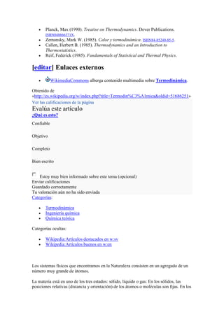 Planck, Max (1990). Treatise on Thermodynamics. Dover Publications.
       ISBN048666371X.
       Zemansky, Mark W. (1985). Calor y termodinámica. ISBN84-85240-85-5.
       Callen, Herbert B. (1985). Thermodynamics and an Introduction to
       Thermostatistics.
       Reif, Federick (1985). Fundamentals of Statistical and Thermal Physics.

[editar] Enlaces externos
            WikimediaCommons alberga contenido multimedia sobre Termodinámica.

Obtenido de
«http://es.wikipedia.org/w/index.php?title=Termodin%C3%A1mica&oldid=51686251»
Ver las calificaciones de la página
Evalúa este artículo
¿Qué es esto?
Confiable

Objetivo

Completo

Bien escrito


    Estoy muy bien informado sobre este tema (opcional)
Enviar calificaciones
Guardado correctamente
Tu valoración aún no ha sido enviada
Categorías:

       Termodinámica
       Ingeniería química
       Química teórica

Categorías ocultas:

       Wikipedia:Artículos destacados en w:sv
       Wikipedia:Artículos buenos en w:en



Los sistemas físicos que encontramos en la Naturaleza consisten en un agregado de un
número muy grande de átomos.

La materia está en uno de los tres estados: sólido, líquido o gas: En los sólidos, las
posiciones relativas (distancia y orientación) de los átomos o moléculas son fijas. En los
 