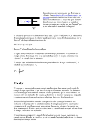 Consideremos, por ejemplo, un gas dentro de un
                                      cilindro. Las moléculas del gas chocan contra las
                                      paredes cambiando la dirección de su velocidad, o
                                      de su momento lineal. El efecto del gran número
                                      de colisiones que tienen lugar en la unidad de
                                      tiempo, se puede representar por una fuerza F que
                                      actúa sobre toda la superficie de la pared.



Si una de las paredes es un émbolo móvil de área A y éste se desplaza dx, el intercambio
de energía del sistema con el exterior puede expresarse como el trabajo realizado por la
fuerza F a lo largo del desplazamiento dx.

dW=-Fdx=-pAdx=-pdV

Siendo dV el cambio del volumen del gas.

El signo menos indica que si el sistema realiza trabajo (incrementa su volumen) su
energía interna disminuye, pero si se realiza trabajo sobre el sistema (disminuye su
volumen) su energía interna aumenta.

El trabajo total realizado cuando el sistema pasa del estado A cuyo volumen es VA al
estado B cuyo volumen es VB.




El calor
El calor no es una nueva forma de energía, es el nombre dado a una transferencia de
energía de tipo especial en el que intervienen gran número de partículas. Se denomina
calor a la energía intercambiada entre un sistema y el medio que le rodea debido a los
choques entre las moléculas del sistema y el exterior al mismo y siempre que no pueda
expresarse macroscópicamente como producto de fuerza por desplazamiento.

Se debe distinguir también entre los conceptos de calor y energía interna de una
sustancia. El flujo de calor es una transferencia de energía que se lleva a cabo como
consecuencia de las diferencias de temperatura. La energía interna es la energía que
tiene una sustancia debido a su temperatura, que es esencialmente a escala microscópica
la energía cinética de sus moléculas.

El calor se considera positivo cuando fluye hacia el sistema, cuando incrementa su
energía interna. El calor se considera negativo cuando fluye desde el sistema, por lo que
disminuye su energía interna.
 
