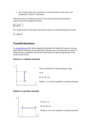Si el sistema cede calor al ponerlo en contacto térmico con un foco a una
       temperatura inferior, U disminuye.

Todo estos casos, los podemos resumir en una única ecuación que describe la
conservación de la energía del sistema.

 U=Q-W

Si el estado inicial y final están muy próximos entre sí, el primer principio se escribe

dU=dQ-pdV




Transformaciones
La energía interna Udel sistema depende únicamente del estado del sistema, en un gas
ideal depende solamente de su temperatura. Mientras que la transferencia de calor o el
trabajo mecánico dependen del tipo de transformación o camino seguido para ir del
estado inicial al final.

Isócora o a volumen constante



                                    No hay variación de volumen del gas, luego

                                    W=0

                                    Q=ncV(TB-TA)

                                    Donde cV es el calor específico a volumen constante




Isóbara o a presión constante




                                      W=p(vB-vA)

                                      Q=ncP(TB-TA)

                                      Donde cP es el calor específico a presión constante
 