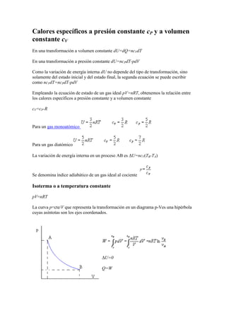 Calores específicos a presión constante cP y a volumen
constante cV
En una transformación a volumen constante dU=dQ=ncVdT

En una transformación a presión constante dU=ncPdT-pdV

Como la variación de energía interna dU no depende del tipo de transformación, sino
solamente del estado inicial y del estado final, la segunda ecuación se puede escribir
como ncVdT=ncPdT-pdV

Empleando la ecuación de estado de un gas ideal pV=nRT, obtenemos la relación entre
los calores específicos a presión constante y a volumen constante

cV=cP-R


Para un gas monoatómico


Para un gas diatómico

La variación de energía interna en un proceso AB es U=ncV(TB-TA)



Se denomina índice adiabático de un gas ideal al cociente

Isoterma o a temperatura constante

pV=nRT

La curva p=cte/V que representa la transformación en un diagrama p-Ves una hipérbola
cuyas asíntotas son los ejes coordenados.




                                        U=0

                                      Q=W
 