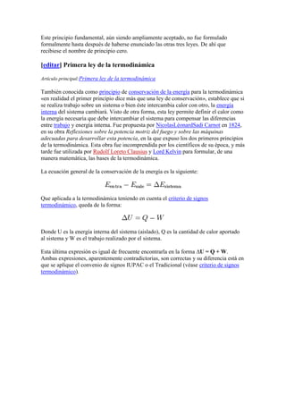 Este principio fundamental, aún siendo ampliamente aceptado, no fue formulado
formalmente hasta después de haberse enunciado las otras tres leyes. De ahí que
recibiese el nombre de principio cero.

[editar] Primera ley de la termodinámica

Artículo principal:Primera ley de la termodinámica

También conocida como principio de conservación de la energía para la termodinámica
«en realidad el primer principio dice más que una ley de conservación», establece que si
se realiza trabajo sobre un sistema o bien éste intercambia calor con otro, la energía
interna del sistema cambiará. Visto de otra forma, esta ley permite definir el calor como
la energía necesaria que debe intercambiar el sistema para compensar las diferencias
entre trabajo y energía interna. Fue propuesta por NicolasLéonardSadi Carnot en 1824,
en su obra Reflexiones sobre la potencia motriz del fuego y sobre las máquinas
adecuadas para desarrollar esta potencia, en la que expuso los dos primeros principios
de la termodinámica. Esta obra fue incomprendida por los científicos de su época, y más
tarde fue utilizada por Rudolf Loreto Clausius y Lord Kelvin para formular, de una
manera matemática, las bases de la termodinámica.

La ecuación general de la conservación de la energía es la siguiente:



Que aplicada a la termodinámica teniendo en cuenta el criterio de signos
termodinámico, queda de la forma:



Donde U es la energía interna del sistema (aislado), Q es la cantidad de calor aportado
al sistema y W es el trabajo realizado por el sistema.

Esta última expresión es igual de frecuente encontrarla en la forma ∆U = Q + W.
Ambas expresiones, aparentemente contradictorias, son correctas y su diferencia está en
que se aplique el convenio de signos IUPAC o el Tradicional (véase criterio de signos
termodinámico).
 