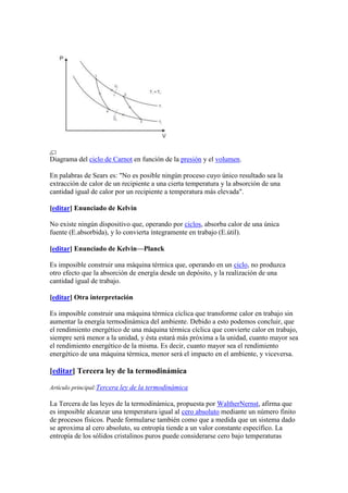Diagrama del ciclo de Carnot en función de la presión y el volumen.

En palabras de Sears es: "No es posible ningún proceso cuyo único resultado sea la
extracción de calor de un recipiente a una cierta temperatura y la absorción de una
cantidad igual de calor por un recipiente a temperatura más elevada".

[editar] Enunciado de Kelvin

No existe ningún dispositivo que, operando por ciclos, absorba calor de una única
fuente (E.absorbida), y lo convierta íntegramente en trabajo (E.útil).

[editar] Enunciado de Kelvin—Planck

Es imposible construir una máquina térmica que, operando en un ciclo, no produzca
otro efecto que la absorción de energía desde un depósito, y la realización de una
cantidad igual de trabajo.

[editar] Otra interpretación

Es imposible construir una máquina térmica cíclica que transforme calor en trabajo sin
aumentar la energía termodinámica del ambiente. Debido a esto podemos concluir, que
el rendimiento energético de una máquina térmica cíclica que convierte calor en trabajo,
siempre será menor a la unidad, y ésta estará más próxima a la unidad, cuanto mayor sea
el rendimiento energético de la misma. Es decir, cuanto mayor sea el rendimiento
energético de una máquina térmica, menor será el impacto en el ambiente, y viceversa.

[editar] Tercera ley de la termodinámica

Artículo principal:Tercera ley de la termodinámica

La Tercera de las leyes de la termodinámica, propuesta por WaltherNernst, afirma que
es imposible alcanzar una temperatura igual al cero absoluto mediante un número finito
de procesos físicos. Puede formularse también como que a medida que un sistema dado
se aproxima al cero absoluto, su entropía tiende a un valor constante específico. La
entropía de los sólidos cristalinos puros puede considerarse cero bajo temperaturas
 