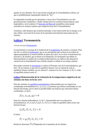 iguales al cero absoluto. No es una noción exigida por la Termodinámica clásica, así
que es probablemente inapropiado tratarlo de “ley”.

Es importante recordar que los principios o leyes de la Termodinámica son sólo
generalizaciones estadísticas, válidas siempre para los sistemas macroscópicos, pero
inaplicables a nivel cuántico. El demonio de Maxwell ejemplifica cómo puede
concebirse un sistema cuántico que rompa las leyes de la Termodinámica.

Asimismo, cabe destacar que el primer principio, el de conservación de la energía, es la
más sólida y universal de las leyes de la naturaleza descubiertas hasta ahora por las
ciencias.

[editar] Termometría
Artículo principal:Termometría

La termometría se encarga de la medición de la temperatura de cuerpos o sistemas. Para
este fin, se utiliza el termómetro, que es un instrumento que se basa en el cambio de
alguna propiedad de la materia debido al efecto del calor; así se tiene el termómetro de
mercurio y de alcohol, que se basan en la dilatación, los termopares que deben su
funcionamiento al cambio de la conductividad eléctrica, los ópticos que detectan la
variación de la intensidad del rayo emitido cuando se refleja en un cuerpo caliente.

Para poder construir el termómetro se utiliza el Principio cero de la termodinámica, que
dice: "Si un sistema A que está en equilibrio térmico con un sistema B, está en
equilibrio térmico también con un sistema C, entonces los tres sistemas A, B y C están
en equilibrio térmico entre sí".

[editar] Demostración de la existencia de la temperatura empírica de un
sistema con base en la ley cero

Para dos sistemas en equilibrio termodinámico representados por sus respectivas
coordenadas termodinámicas (x1, y1) y (x2, y2) tenemos que dichas coordenadas no son
función del tiempo, por lo tanto es posible hallar una función que relacionen dichas
coordenadas, es decir:



Sean tres sistemas hidrostáticos, A, B, C, representados por sus respectivas
termodinámicas: (Pa,Va),(Pb,Vb),(Pc,Vc). Si A y C están en equilibrio debe existir una
función tal que:



Es decir:




Donde las funciones    y    dependen de la naturaleza de los fluidos.
 