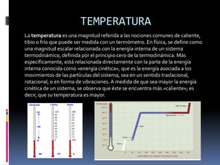 TEMPERATURA
La temperatura es una magnitud referida a las nociones comunes de caliente,
tibio o frío que puede ser medida con un termómetro. En física, se define como
una magnitud escalar relacionada con la energía interna de un sistema
termodinámico, definida por el principio cero de la termodinámica. Más
específicamente, está relacionada directamente con la parte de la energía
interna conocida como «energía cinética», que es la energía asociada a los
movimientos de las partículas del sistema, sea en un sentido traslacional,
rotacional, o en forma de vibraciones. A medida de que sea mayor la energía
cinética de un sistema, se observa que éste se encuentra más «caliente»; es
decir, que su temperatura es mayor.
 
