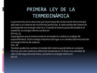 PRIMERA LEY DE LA
                 TERMODINÁMICA
La primera ley no es otra cosa que el principio de conservación de la energía
aplicado a un sistema de muchísimas partículas. A cada estado del sistema le
corresponde una energía interna U. Cuando el sistema pasa del estado A al
estado B, su energía interna cambia en
DU=UB-UA
Supongamos que el sistema está en el estado A y realiza un trabajo W,
expandiéndose. Dicho trabajo mecánico da lugar a un cambio (disminución) de
la energía interna de sistema
DU=-W
También podemos cambiar el estado del sistema poniéndolo en contacto
térmico con otro sistema a diferente temperatura. Si fluye una cantidad de
calor Q del segundo al primero, aumenta su energía interna en
DU=Q
 