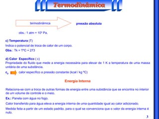 3
termodinâmica pressão absoluta
obs.: 1 atm = 105 Pa.
c) Temperatura (T)
Indica o potencial de troca de calor de um corpo.
Obs.: Tk = TºC + 273
d) Calor Específico ( c)
Propriedade do fluido que mede a energia necessária para elevar de 1 K a temperatura de uma massa
unitária de uma substância.
cp calor específico a pressão constante (kcal / kg ºC)
TermodinâmicaTermodinâmicaTermodinâmica
Energia Interna
Relaciona-se com a troca de outras formas de energia entre uma substância que se encontra no interior
de um volume de controle e o meio.
Ex.: Panela com água no fogo.
Calor transferido para água eleva a energia interna de uma quantidade igual ao calor adicionado.
Medida feita a partir de um estado padrão, para o qual se convenciona que o valor da energia interna é
nulo.
 