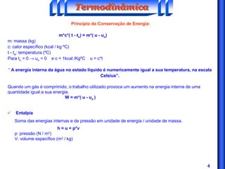 4
Princípio da Conservação de Energia:
m*c*( t - to) = m*( u - uo)
m: massa (kg)
c: calor específico (kcal / kg ºC)
t - to: temperatura (ºC)
Para to = 0 → uo = 0 e c = 1kcal /KgºC u = c*t
“ A energia interna da água no estado líquido é numericamente igual a sua temperatura, na escala
Celsius”.
Quando um gás é comprimido, o trabalho utilizado provoca um aumento na energia interna de uma
quantidade igual a sua energia.
W = m*( u - uo )
TermodinâmicaTermodinâmicaTermodinâmica
ü Entalpia
Soma das energias internas e de pressão em unidade de energia / unidade de massa.
h = u + p*v
p: pressão (N / m2)
V: volume específico (m3 / kg)
 