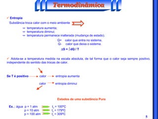 5
ü Entropia
Substância troca calor com o meio ambiente
ë temperatura aumenta;
✏ ë temperatura diminui;
✏ ë temperatura permanece inalterada (mudança de estado).
Q+ calor que entra no sistema.
Q- calor que deixa o sistema.
∆∆∆∆S = òòòò dQ / T
TermodinâmicaTermodinâmicaTermodinâmica
ü Adota-se a temperatura medida na escala absoluta, de tal forma que o calor seja sempre positivo,
independente do sentido das trocas de calor.
Se T é positivo calor entropia aumenta
calor entropia diminui
Estados de uma substância Pura
Ex..: água p = 1 atm tv = 100ºC
p = 10 atm tv = 179ºC
p = 100 atm tv = 309ºC
 