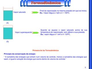 7
(4)
Vapor saturado
(5)
Vapor superaquecido
Final da vaporização na mesma pressão em que se iniciou .
Ex.: Vapor dágua a 1atm e t = 100ºC.
Quando se aquece o vapor saturado acima de sua
temperatura de vaporização, sem alterar a sua pressão.
Ex.: vapor dágua e 1 atm e t= 120ºC.
Primeira lei da Termodinâmica
Princípio da conservação de energia:
“ A somatória das energias que entram num volume de controle, menos a somatória das energias que
saem, é igual à variação de energia que ocorre dentro do volume de controle.”
TermodinâmicaTermodinâmicaTermodinâmica
 