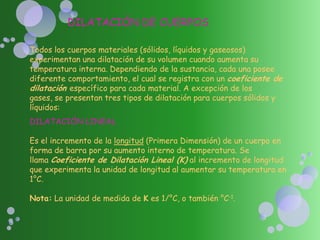 DILATACIÓN DE CUERPOS
Todos los cuerpos materiales (sólidos, líquidos y gaseosos)
experimentan una dilatación de su volumen cuando aumenta su
temperatura interna. Dependiendo de la sustancia, cada una posee
diferente comportamiento, el cual se registra con un coeficiente de
dilatación específico para cada material. A excepción de los
gases, se presentan tres tipos de dilatación para cuerpos sólidos y
líquidos:
DILATACIÓN LINEAL
Es el incremento de la longitud (Primera Dimensión) de un cuerpo en
forma de barra por su aumento interno de temperatura. Se
llama Coeficiente de Dilatación Lineal (K) al incremento de longitud
que experimenta la unidad de longitud al aumentar su temperatura en
1°C.
Nota: La unidad de medida de K es 1/°C, o también °C-1.
 