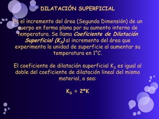 DILATACIÓN SUPERFICIAL
Es el incremento del área (Segunda Dimensión) de un
cuerpo en forma plana por su aumento interno de
temperatura. Se llama Coeficiente de Dilatación
Superficial (KS) al incremento del área que
experimenta la unidad de superficie al aumentar su
temperatura en 1°C.
El coeficiente de dilatación superficial KS es igual al
doble del coeficiente de dilatación lineal del mismo
material, o sea:
KS = 2*K
 