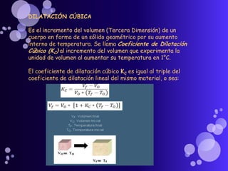 DILATACIÓN CÚBICA
Es el incremento del volumen (Tercera Dimensión) de un
cuerpo en forma de un sólido geométrico por su aumento
interno de temperatura. Se llama Coeficiente de Dilatación
Cúbico (KC) al incremento del volumen que experimenta la
unidad de volumen al aumentar su temperatura en 1°C.
El coeficiente de dilatación cúbico KC es igual al triple del
coeficiente de dilatación lineal del mismo material, o sea:
 