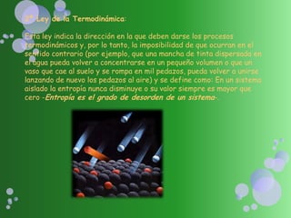 2ª Ley de la Termodinámica:
Esta ley indica la dirección en la que deben darse los procesos
termodinámicos y, por lo tanto, la imposibilidad de que ocurran en el
sentido contrario (por ejemplo, que una mancha de tinta dispersada en
el agua pueda volver a concentrarse en un pequeño volumen o que un
vaso que cae al suelo y se rompa en mil pedazos, pueda volver a unirse
lanzando de nuevo los pedazos al aire) y se define como: En un sistema
aislado la entropía nunca disminuye o su valor siempre es mayor que
cero -Entropía es el grado de desorden de un sistema-.
 