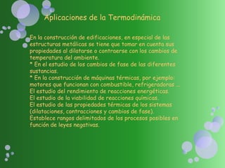 Aplicaciones de la Termodinámica
En la construcción de edificaciones, en especial de las
estructuras metálicas se tiene que tomar en cuenta sus
propiedades al dilatarse o contraerse con los cambios de
temperatura del ambiente.
* En el estudio de los cambios de fase de las diferentes
sustancias.
* En la construcción de máquinas térmicas, por ejemplo:
motores que funcionan con combustible, refrigeradoras ...
El estudio del rendimiento de reacciones energéticas.
El estudio de la viabilidad de reacciones químicas.
El estudio de las propiedades térmicas de los sistemas
(dilataciones, contracciones y cambios de fase).
Establece rangos delimitados de los procesos posibles en
función de leyes negativas.
 