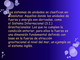 Los sistemas de unidades se clasifican en:
Absolutos: Aquellos donde las unidades de
fuerza y energía son derivadas, como
el Sistema Internacional (S.I.)
Gravitacionales: Los que no cumplen la
condición anterior, para ellos la fuerza es
una dimensión fundamental definida con
base en la fuerza de atracción
gravitacional al nivel del mar, un ejemplo es
el sistema inglés.
 