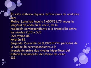 En este sistema algunas definiciones de unidades
son:
Metro: Longitud igual a 1,650763.73 veces la
longitud de onda en el vacío, de la
radiación correspondiente a la transición entre
los niveles 2p10 y 5d5
del átomo de
kriptón 86.
Segundo: Duración de 9,192631770 períodos de
la radiación correspondiente a la
transición entre dos niveles hiperfinos del
estado fundamental del átomo de cesio
133.
 