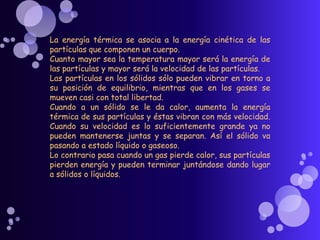 La energía térmica se asocia a la energía cinética de las
partículas que componen un cuerpo.
Cuanto mayor sea la temperatura mayor será la energía de
las partículas y mayor será la velocidad de las partículas.
Las partículas en los sólidos sólo pueden vibrar en torno a
su posición de equilibrio, mientras que en los gases se
mueven casi con total libertad.
Cuando a un sólido se le da calor, aumenta la energía
térmica de sus partículas y éstas vibran con más velocidad.
Cuando su velocidad es lo suficientemente grande ya no
pueden mantenerse juntas y se separan. Así el sólido va
pasando a estado líquido o gaseoso.
Lo contrario pasa cuando un gas pierde calor, sus partículas
pierden energía y pueden terminar juntándose dando lugar
a sólidos o líquidos.
 