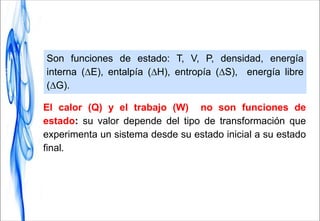 Son funciones de estado: T, V, P, densidad, energía
interna (∆E), entalpía (∆H), entropía (∆S), energía libre
(∆G).
El calor (Q) y el trabajo (W) no son funciones de
estado: su valor depende del tipo de transformación que
experimenta un sistema desde su estado inicial a su estado
final.
 