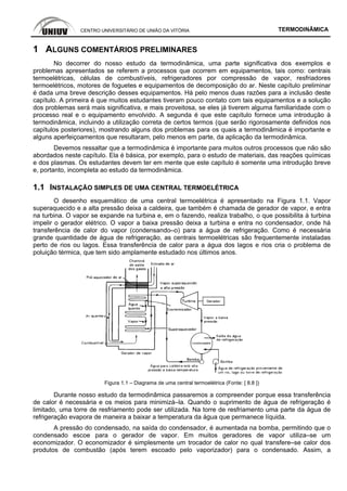 CENTRO UNIVERSITÁRIO DE UNIÃO DA VITÓRIA TERMODINÂMICA
1 ALGUNS COMENTÁRIOS PRELIMINARES
No decorrer do nosso estudo da termodinâmica, uma parte significativa dos exemplos e
problemas apresentados se referem a processos que ocorrem em equipamentos, tais como: centrais
termoelétricas, células de combustíveis, refrigeradores por compressão de vapor, resfriadores
termoelétricos, motores de foguetes e equipamentos de decomposição do ar. Neste capítulo preliminar
é dada uma breve descrição desses equipamentos. Há pelo menos duas razões para a inclusão deste
capítulo. A primeira é que muitos estudantes tiveram pouco contato com tais equipamentos e a solução
dos problemas será mais significativa, e mais proveitosa, se eles já tiverem alguma familiaridade com o
processo real e o equipamento envolvido. A segunda é que este capítulo fornece uma introdução à
termodinâmica, incluindo a utilização correta de certos termos (que serão rigorosamente definidos nos
capítulos posteriores), mostrando alguns dos problemas para os quais a termodinâmica é importante e
alguns aperfeiçoamentos que resultaram, pelo menos em parte, da aplicação da termodinâmica.
Devemos ressaltar que a termodinâmica é importante para muitos outros processos que não são
abordados neste capítulo. Ela é básica, por exemplo, para o estudo de materiais, das reações químicas
e dos plasmas. Os estudantes devem ter em mente que este capítulo é somente uma introdução breve
e, portanto, incompleta ao estudo da termodinâmica.
1.1 INSTALAÇÃO SIMPLES DE UMA CENTRAL TERMOELÉTRICA
O desenho esquemático de uma central termoelétrica é apresentado na Figura 1.1. Vapor
superaquecido e a alta pressão deixa a caldeira, que também é chamada de gerador de vapor, e entra
na turbina. O vapor se expande na turbina e, em o fazendo, realiza trabalho, o que possibilita à turbina
impelir o gerador elétrico. O vapor a baixa pressão deixa a turbina e entra no condensador, onde há
transferência de calor do vapor (condensando–o) para a água de refrigeração. Como é necessária
grande quantidade de água de refrigeração, as centrais termoelétricas são frequentemente instaladas
perto de rios ou lagos. Essa transferência de calor para a água dos lagos e rios cria o problema de
poluição térmica, que tem sido amplamente estudado nos últimos anos.
Figura 1.1 – Diagrama de uma central termoelétrica (Fonte: [ 8.8 ])
Durante nosso estudo da termodinâmica passaremos a compreender porque essa transferência
de calor é necessária e os meios para minimizá–la. Quando o suprimento de água de refrigeração é
limitado, uma torre de resfriamento pode ser utilizada. Na torre de resfriamento uma parte da água de
refrigeração evapora de maneira a baixar a temperatura da água que permanece líquida.
A pressão do condensado, na saída do condensador, é aumentada na bomba, permitindo que o
condensado escoe para o gerador de vapor. Em muitos geradores de vapor utiliza–se um
economizador. O economizador é simplesmente um trocador de calor no qual transfere–se calor dos
produtos de combustão (após terem escoado pelo vaporizador) para o condensado. Assim, a
 