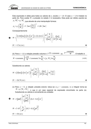 UNIVERSIDADE DA CIDADE DE UNIÃO DA VITÓRIA TERMODINÂMICA
Patric Schürhaus 100
Esta expressão é válida para todos os valores de n, exceto n = 1,0. O caso n = 1,0 é tratado na
parte (b). Para avaliar W, a pressão no estado 2 é necessária. Esta pode ser obtida usando–se
p1 1
n
p2 2
n
, que através de uma manipulação fornece
p2
p1
1
2
n
3 bar
0,1
0,2
1,5
1,06 bar
Conseqüentemente
[ ]( ) ( ) ( ) ( )
[ ]
[ ]
[ ]
5
3
2
3
N
101,06 bar 0,2 m 3 0,1 1 kJm
1 1,5 1 bar 10 N m
W
⎡ ⎤
⎛ ⎞⎡ ⎤⋅ − ⋅ ⎢ ⎥⎣ ⎦ ⎣ ⎦⎜ ⎟= ⋅ ⋅
⎜ ⎟− ⋅
⎝ ⎠
W = +17,6 [ kJ ] ◄
(b) Para n = 1,0, a relação pressão–volume é p constante ou
p
constante
. O trabalho é
W constante
1
2
d
constante ln
2
1
p1 1
ln
2
1
( 4.20 )
Substituindo os valores
[ ]( ) ( ) [ ]
[ ]
[ ]
5
2
3
3
N
10
1 kJ 0,2m
3 bar 0,1 m ln
1 bar 10 N m 0,1
W
⎡ ⎤
⎢ ⎥ ⎛ ⎞⎣ ⎦⎡ ⎤= ⋅ ⋅ ⋅ ⎜ ⎟⎣ ⎦ ⋅ ⎝ ⎠
W = +20,79 [ kJ ] ◄
(c) Para n = 0, a relação pressão–volume reduz–se a p = constante, e a integral torna–se
W p 2 1 , o que é um caso especial da expressão encontrada na parte (a).
Substituindo os valores e convertendo as unidades
[ ]3 barW =
[ ]
5
2
N
10
m
1 bar
⎡ ⎤
⎢ ⎥⎣ ⎦⋅ ( ) 3
0,2 0,1 m⎡ ⎤⋅ − ⎣ ⎦
5
2
N
3 10
m
W = ⋅ ( ) 3
0,2 0,1 m
⎡ ⎤
⎡ ⎤⋅ −⎢ ⎥ ⎣ ⎦
⎣ ⎦
[ ]m
W = +30 [ kJ ] ◄
 