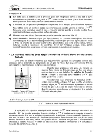 UNIVERSIDADE DA CIDADE DE UNIÃO DA VITÓRIA TERMODINÂMICA
Patric Schürhaus 101
Comentários ▼
Em cada caso, o trabalho para o processo pode ser interpretado como a área sob a curva
representando o processo no diagrama p correspondente. Observe que as áreas relativas a
estes processos estão de acordo com os resultados numéricos.
A hipótese de um processo politrópico é importante. Se a relação pressão–volume fornecida
fosse obtida como um ajuste de dados experimentais para pressão–volume, o valor de pd
forneceria uma estimativa plausível para o trabalho apenas quando a pressão medida fosse
essencialmente igual àquela exercida na face do pistão.
Observe o uso dos fatores de conversão de unidades aqui e nas partes (b) e (c).
Não é necessário identificar o gás (ou líquido) contido no conjunto cilindro–pistão. Os valores
calculados para W são determinados pelo caminho percorrido pelo processo e pelos estados inicial
e final. No entanto, se se quiser avaliar outras propriedades, tais como a temperatura, tanto a
natureza quanto a quantidade da substância devem ser fornecidas porque, então, seriam
necessárias relações apropriadas entre as propriedades da substância em questão.
4.2.4 Trabalho realizado pelas forças atuando na fronteira móvel de um sistema
fechado
Uma forma de trabalho mecânico que frequentemente aparece nas aplicações práticas está
associado com a expansão (ou compressão) de um gás no interior dum dispositivo cilindro–êmbolo,
como acontece nos motores ou compressores alternativos.
Figura 4.9 – Trabalho d’W durante o
deslocamento ds do êmbolo
Durante estes processos uma parte da fronteira do
sistema (face interna do êmbolo) move–se. Por isso alguns
autores chamam a este trabalho de trabalho de fronteira
móvel. Também é conhecido como trabalho p d pela
razão que à frente se verá.
Consideremos o gás encerrado no dispositivo cilindro–
êmbolo representado na Figura 4.9, que constitui um sistema
fechado. Sejam p e respectivamente a pressão e o volume
iniciais do gás e A a área da seção transversal do cilindro.
Quando o êmbolo se desloca de um infinitésimo ds o trabalho
d’W realizado pelo gás é:
d ’ W F ds p A ds p d ( 4.21 )
d variação de volume experimentada pelo gás
A equação ( 4.21 ) justifica a designação de trabalho p d dada a este tipo de trabalho. Na
equação ( 4.21 ) a pressão absoluta p é sempre positiva e d é positivo numa expansão e negativo
numa compressão. Por isso, o trabalho numa expansão é positivo e numa compressão é negativo, o
que está de acordo com a convenção de sinais que adotamos. Durante uma transformação em que o
êmbolo se desloca, sem atrito, desde uma posição inicial 1 até uma posição final 2, suficientemente
afastadas, o trabalho realizado W obtém–se adicionando os trabalhos infinitesimais d’W efetuados ao
longo da dita transformação. Isto é:
 
