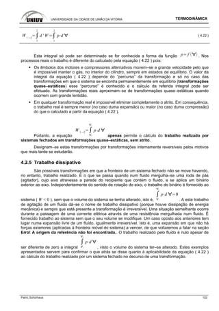 UNIVERSIDADE DA CIDADE DE UNIÃO DA VITÓRIA TERMODINÂMICA
Patric Schürhaus 102
W 1 2
1
2
d ' W
1
2
p d ( 4.22 )
Esta integral só pode ser determinado se for conhecida a forma da função p f . Nos
processos reais o trabalho é diferente do calculado pela equação ( 4.22 ) pois:
Os êmbolos dos motores e compressores alternativos movem–se a grande velocidade pelo que
é impossível manter o gás, no interior do cilindro, sempre em estados de equilíbrio. O valor da
integral da equação ( 4.22 ) depende do “percurso” da transformação e só no caso das
transformações em que o sistema se encontra permanentemente em equilíbrio (transformações
quase–estáticas) esse “percurso” é conhecido e o cálculo da referida integral pode ser
efetuado. As transformações reais aproximam–se de transformações quase–estáticas quando
ocorrem com grande lentidão.
Em qualquer transformação real é impossível eliminar completamente o atrito. Em consequência,
o trabalho real é sempre menor (no caso duma expansão) ou maior (no caso duma compressão)
do que o calculado a partir da equação ( 4.22 ).
Portanto, a equação
W 1 2
1
2
p d
apenas permite o cálculo do trabalho realizado por
sistemas fechados em transformações quase–estáticas, sem atrito.
Designam–se estas transformações por transformações internamente reversíveis pelos motivos
que mais tarde se estudarão.
4.2.5 Trabalho dissipativo
São possíveis transformações em que a fronteira de um sistema fechado não se move havendo,
no entanto, trabalho realizado. É o que se passa quando num fluido mergulha–se uma roda de pás
(agitador), cujo eixo atravessa a parede do recipiente que contém o fluido, e se aplica um binário
exterior ao eixo. Independentemente do sentido de rotação do eixo, o trabalho do binário é fornecido ao
sistema ( W < 0 ), sem que o volume do sistema se tenha alterado, isto é, 1
2
p d 0
. A este trabalho
de agitação de um fluido dá–se o nome de trabalho dissipativo (porque houve dissipação de energia
mecânica) e sempre que está presente a transformação é irreversível. Uma situação semelhante ocorre
durante a passagem de uma corrente elétrica através de uma resistência mergulhada num fluido. É
fornecido trabalho ao sistema sem que o seu volume se modifique. Um caso oposto aos anteriores tem
lugar numa expansão livre de um fluido, igualmente irreversível. Isto é, uma expansão em que não há
forças exteriores (aplicadas à fronteira móvel do sistema) a vencer, de que voltaremos a falar na seção
Erro! A origem da referência não foi encontrada.. O trabalho realizado pelo fluido é nulo apesar de
ser diferente de zero a integral 1
2
p d
, visto o volume do sistema ter–se alterado. Estes exemplos
apresentados servem para confirmar o que atrás se disse quanto à aplicabilidade da equação ( 4.22 )
ao cálculo do trabalho realizado por um sistema fechado no decurso de uma transformação.
 