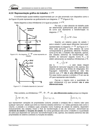 UNIVERSIDADE DA CIDADE DE UNIÃO DA VITÓRIA TERMODINÂMICA
Patric Schürhaus 103
4.2.6 Representação gráfica do trabalho p d
A transformação quase–estática experimentada por um gás encerrado num dispositivo como o
da Figura 4.9 pode representar–se graficamente num diagrama p (Figura 4.10).
Neste diagrama a área infinitésimal dA é igual ao produto p d .
Figura 4.10 – No diagrama p a área representa um
trabalho
Figura 4.11 – O trabalho depende do “percurso”
Por isso, o valor absoluto do trabalho pode
ser determinado graficamente pela área debaixo
da curva que representa a transformação no
diagrama p .
W
1
2
p d Área
Quando um sistema passa do estado 1
para o estado 2, pode seguir diferentes “percursos”
representados no diagrama p da Figura 4.11.
Para cada percurso, a área debaixo da curva
correspondente é, geralmente, diferente. Portanto,
como já foi dito, o trabalho não depende, apenas,
dos estados extremos da transformação mas,
também, do “percurso” seguido. Como W1→2 se
obtém adicionando os trabalhos infinitésimais d’W,
isto é,
W 1 2
1
2
d W
, o valor desta integral
depende do “percurso” seguido e não, apenas, dos
estados extremos (dos limites de integração). Em
linguagem matemática exprime–se este fato
dizendo que d’W não é uma diferencial exata.
Por esse motivo usamos o símbolo d’W em vez de
dW para representar este trabalho.
Faz–se o mesmo com a quantidade de
calor infinitesimal d’Q que também não é uma
diferencial exata.
Pelo contrário, os infinitésimos d , dp , dh , etc. são diferenciais exatas porque os integrais
1
2
d 2 1
p1
p2
d p p2
p1
h1
h2
d h h2
h1
que representam variações de propriedades (volume, pressão e entalpia) têm o mesmo valor para
qualquer “percurso”, desde que entre os mesmos estados extremos 1 e 2 estas grandezas (tais como o
volume, a pressão e a entalpia) cujas variações numa mudança de estado do sistema, dependem
exclusivamente dos estados inicial e final da transformação e não do “percurso”, denominam–se
variáveis de estado ou funções de estado. As outras grandezas (tais como o trabalho e a quantidade
de calor) que dependem do “percurso” da transformação e não, apenas, dos estados extremos não são
propriedades do sistema (variáveis ou funções de estado).
 