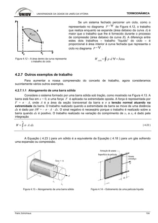 UNIVERSIDADE DA CIDADE DE UNIÃO DA VITÓRIA TERMODINÂMICA
Patric Schürhaus 104
Figura 4.12 – A área dentro da curva representa
o trabalho do ciclo
Se um sistema fechado percorrer um ciclo, como o
representado no diagrama p da Figura 4.12, o trabalho
que realiza enquanto se expande (área debaixo da curva A) é
maior que o trabalho que lhe é fornecido durante o processo
de compressão (área debaixo da curva B). A diferença entre
estes dois trabalhos – trabalho “líquido” do ciclo – é
proporcional à área interior à curva fechada que representa o
ciclo no diagrama p .
W ciclo
p d Área
4.2.7 Outros exemplos de trabalho
Para aumentar a nossa compreensão do conceito de trabalho, agora consideramos
sucintamente vários outros exemplos.
4.2.7.1.1 Alongamento de uma barra sólida
Considere o sistema formado por uma barra sólida sob tração, como mostrado na Figura 4.13. A
barra está fixa em x = 0, e uma força F é aplicada na extremidade oposta. A força é representada por
F = σ · A, onde A é a área da seção transversal da barra e σ a tensão normal atuando na
extremidade da barra. O trabalho realizado quando a extremidade da barra se move de uma distância
dx é dado por δW = – σ · A · dx. O sinal negativo é necessário porque o trabalho é realizado sobre a
barra quando dx é positivo. O trabalho realizado na variação do comprimento de x1 a x2 é dado pela
integração
W
x1
x2
A dx ( 4.23 )
A Equação ( 4.23 ) para um sólido é a equivalente da Equação ( 4.18 ) para um gás sofrendo
uma expansão ou compressão.
Figura 4.13 – Alongamento de uma barra sólida Figura 4.14 – Estiramento de uma película líquida
 
