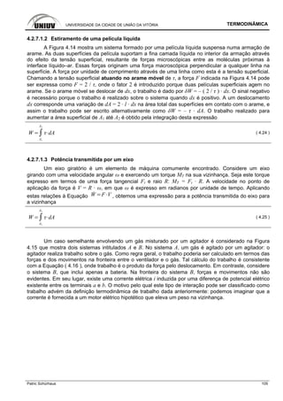 UNIVERSIDADE DA CIDADE DE UNIÃO DA VITÓRIA TERMODINÂMICA
Patric Schürhaus 105
4.2.7.1.2 Estiramento de uma película líquida
A Figura 4.14 mostra um sistema formado por uma película líquida suspensa numa armação de
arame. As duas superfícies da película suportam a fina camada líquida no interior da armação através
do efeito da tensão superficial, resultante de forças microscópicas entre as moléculas próximas à
interface líquido–ar. Essas forças originam uma força macroscópica perpendicular a qualquer linha na
superfície. A força por unidade de comprimento através de uma linha como esta é a tensão superficial.
Chamando a tensão superficial atuando no arame móvel de τ, a força F indicada na Figura 4.14 pode
ser expressa como F = 2 / τ, onde o fator 2 é introduzido porque duas películas superficiais agem no
arame. Se o arame móvel se deslocar de dx, o trabalho é dado por δW = – ( 2 / τ ) · dx. O sinal negativo
é necessário porque o trabalho é realizado sobre o sistema quando dx é positivo. A um deslocamento
dx corresponde uma variação de dA = 2 · l · dx na área total das superfícies em contato com o arame, e
assim o trabalho pode ser escrito alternativamente como δW = – τ · dA. O trabalho realizado para
aumentar a área superficial de A1 até A2 é obtido pela integração desta expressão
W
A1
A2
dA ( 4.24 )
4.2.7.1.3 Potência transmitida por um eixo
Um eixo giratório é um elemento de máquina comumente encontrado. Considere um eixo
girando com uma velocidade angular ω e exercendo um torque MT na sua vizinhança. Seja este torque
expresso em termos de uma força tangencial Ft e raio R: MT = Ft · R. A velocidade no ponto de
aplicação da força é V = R · ω, em que ω é expresso em radianos por unidade de tempo. Aplicando
estas relações à Equação W F V , obtemos uma expressão para a potência transmitida do eixo para
a vizinhança
W
A1
A2
dA ( 4.25 )
Um caso semelhante envolvendo um gás misturado por um agitador é considerado na Figura
4.15 que mostra dois sistemas intitulados A e B. No sistema A, um gás é agitado por um agitador: o
agitador realiza trabalho sobre o gás. Como regra geral, o trabalho poderia ser calculado em termos das
forças e dos movimentos na fronteira entre o ventilador e o gás. Tal cálculo do trabalho é consistente
com a Equação ( 4.16 ), onde trabalho é o produto da força pelo deslocamento. Em contraste, considere
o sistema B, que inclui apenas a bateria. Na fronteira do sistema B, forças e movimentos não são
evidentes. Em seu lugar, existe uma corrente elétrica i induzida por uma diferença de potencial elétrico
existente entre os terminais a e b. O motivo pelo qual este tipo de interação pode ser classificado como
trabalho advém da definição termodinâmica de trabalho dada anteriormente: podemos imaginar que a
corrente é fornecida a um motor elétrico hipotético que eleva um peso na vizinhança.
 