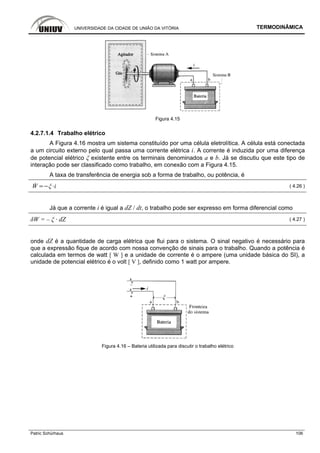 UNIVERSIDADE DA CIDADE DE UNIÃO DA VITÓRIA TERMODINÂMICA
Patric Schürhaus 106
Figura 4.15
4.2.7.1.4 Trabalho elétrico
A Figura 4.16 mostra um sistema constituído por uma célula eletrolítica. A célula está conectada
a um circuito externo pelo qual passa uma corrente elétrica i. A corrente é induzida por uma diferença
de potencial elétrico ξ existente entre os terminais denominados a e b. Já se discutiu que este tipo de
interação pode ser classificado como trabalho, em conexão com a Figura 4.15.
A taxa de transferência de energia sob a forma de trabalho, ou potência, é
W i ( 4.26 )
Já que a corrente i é igual a dZ / dt, o trabalho pode ser expresso em forma diferencial como
δW = – ξ · dZ ( 4.27 )
onde dZ é a quantidade de carga elétrica que flui para o sistema. O sinal negativo é necessário para
que a expressão fique de acordo com nossa convenção de sinais para o trabalho. Quando a potência é
calculada em termos de watt [ W ] e a unidade de corrente é o ampere (uma unidade básica do SI), a
unidade de potencial elétrico é o volt [ V ], definido como 1 watt por ampere.
Figura 4.16 – Bateria utilizada para discutir o trabalho elétrico
 