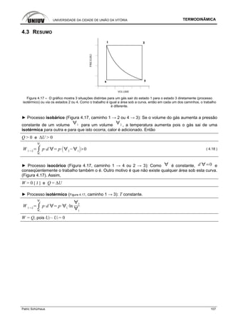 UNIVERSIDADE DA CIDADE DE UNIÃO DA VITÓRIA TERMODINÂMICA
Patric Schürhaus 107
4.3 RESUMO
Figura 4.17 – O gráfico mostra 3 situações distintas para um gás sair do estado 1 para o estado 3 diretamente (processo
isotérmico) ou via os estados 2 ou 4. Como o trabalho é igual a área sob a curva, então em cada um dos caminhos, o trabalho
é diferente.
► Processo isobárico (Figura 4.17, caminho 1 → 2 ou 4 → 3): Se o volume do gás aumenta a pressão
constante de um volume 1 para um volume 2 , a temperatura aumenta pois o gás sai de uma
isotérmica para outra e para que isto ocorra, calor é adicionado. Então
Q > 0 e ∆U > 0
W 1 2
1
2
p d p 2 1
0 ( 4.18 )
► Processo isocórico (Figura 4.17, caminho 1 → 4 ou 2 → 3): Como é constante, d 0 e
conseqüentemente o trabalho também o é. Outro motivo é que não existe qualquer área sob esta curva.
(Figura 4.17). Assim,
W = 0 [ J ] e Q = ∆U
► Processo isotérmico (Figura 4.17, caminho 1 → 3): T constante.
W 1 2
1
2
p d p 1
ln
2
1
W = Q, pois Uf – Ui = 0
 