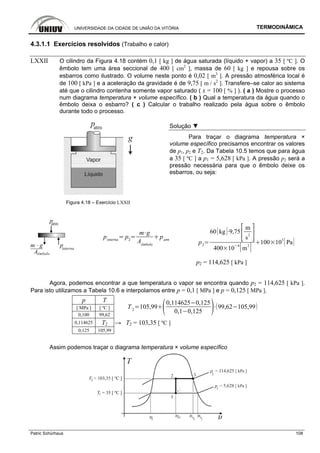 UNIVERSIDADE DA CIDADE DE UNIÃO DA VITÓRIA TERMODINÂMICA
Patric Schürhaus 108
4.3.1.1 Exercícios resolvidos (Trabalho e calor)
LXXII O cilindro da Figura 4.18 contém 0,1 [ kg ] de água saturada (líquido + vapor) a 35 [ ºC ]. O
êmbolo tem uma área seccional de 400 [ cm2
], massa de 60 [ kg ] e repousa sobre os
esbarros como ilustrado. O volume neste ponto é 0,02 [ m3
]. A pressão atmosférica local é
de 100 [ kPa ] e a aceleração da gravidade é de 9,75 [ m / s2
]. Transfere–se calor ao sistema
até que o cilindro contenha somente vapor saturado ( x = 100 [ % ] ). ( a ) Mostre o processo
num diagrama temperatura × volume específico. ( b ) Qual a temperatura da água quando o
êmbolo deixa o esbarro? ( c ) Calcular o trabalho realizado pela água sobre o êmbolo
durante todo o processo.
Solução ▼
Para traçar o diagrama temperatura ×
volume específico precisamos encontrar os valores
de p1, p2 e T2. Da Tabela 10.5 temos que para água
a 35 [ ºC ] a p1 = 5,628 [ kPa ]. A pressão p2 será a
pressão necessária para que o êmbolo deixe os
esbarros, ou seja:
Figura 4.18 – Exercício LXXII
pinterna
p2
m g
Aêmbolo
patm
p2
60 kg 9,75
m
s2
400 10
4
m
2
100 10
3
Pa
p2 = 114,625 [ kPa ]
Agora, podemos encontrar a que temperatura o vapor se encontra quando p2 = 114,625 [ kPa ].
Para isto utilizamos a Tabela 10.6 e interpolamos entre p = 0,1 [ MPa ] e p = 0,125 [ MPa ].
p T
[ MPa ] [ ºC ]
0,100 99,62
T2
105,99
0,114625 0,125
0,1 0,125
99,62 105,99
0,114625 T2 → T2 = 103,35 [ ºC ]
0,125 105,99
Assim podemos traçar o diagrama temperatura × volume específico
 