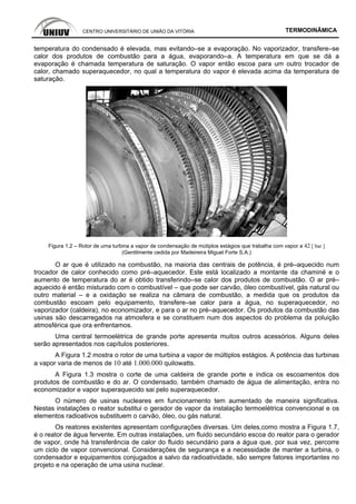 CENTRO UNIVERSITÁRIO DE UNIÃO DA VITÓRIA TERMODINÂMICA
temperatura do condensado é elevada, mas evitando–se a evaporação. No vaporizador, transfere–se
calor dos produtos de combustão para a água, evaporando–a. A temperatura em que se dá a
evaporação é chamada temperatura de saturação. O vapor então escoa para um outro trocador de
calor, chamado superaquecedor, no qual a temperatura do vapor é elevada acima da temperatura de
saturação.
Figura 1.2 – Rotor de uma turbina a vapor de condensação de mútiplos estágios que trabalha com vapor a 42 [ bar ]
(Gentilmente cedida por Madeireira Miguel Forte S.A.)
O ar que é utilizado na combustão, na maioria das centrais de potência, é pré–aquecido num
trocador de calor conhecido como pré–aquecedor. Este está localizado a montante da chaminé e o
aumento de temperatura do ar é obtido transferindo–se calor dos produtos de combustão. O ar pré–
aquecido é então misturado com o combustível – que pode ser carvão, óleo combustível, gás natural ou
outro material – e a oxidação se realiza na câmara de combustão, a medida que os produtos da
combustão escoam pelo equipamento, transfere–se calor para a água, no superaquecedor, no
vaporizador (caldeira), no economizador, e para o ar no pré–aquecedor. Os produtos da combustão das
usinas são descarregados na atmosfera e se constituem num dos aspectos do problema da poluição
atmosférica que ora enfrentamos.
Uma central termoelétrica de grande porte apresenta muitos outros acessórios. Alguns deles
serão apresentados nos capítulos posteriores.
A Figura 1.2 mostra o rotor de uma turbina a vapor de múltiplos estágios. A potência das turbinas
a vapor varia de menos de 10 até 1.000.000 quilowatts.
A Figura 1.3 mostra o corte de uma caldeira de grande porte e indica os escoamentos dos
produtos de combustão e do ar. O condensado, também chamado de água de alimentação, entra no
economizador e vapor superaquecido sai pelo superaquecedor.
O número de usinas nucleares em funcionamento tem aumentado de maneira significativa.
Nestas instalações o reator substitui o gerador de vapor da instalação termoelétrica convencional e os
elementos radioativos substituem o carvão, óleo, ou gás natural.
Os reatores existentes apresentam configurações diversas. Um deles,como mostra a Figura 1.7,
é o reator de água fervente. Em outras instalações, um fluido secundário escoa do reator para o gerador
de vapor, onde há transferência de calor do fluido secundário para a água que, por sua vez, percorre
um ciclo de vapor convencional. Considerações de segurança e a necessidade de manter a turbina, o
condensador e equipamentos conjugados a salvo da radioatividade, são sempre fatores importantes no
projeto e na operação de uma usina nuclear.
 