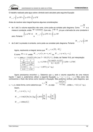 UNIVERSIDADE DA CIDADE DE UNIÃO DA VITÓRIA TERMODINÂMICA
Patric Schürhaus 109
O trabalho realizado pela água sobre o êmbolo será calculado pela seguinte Equação
W 1 3
1
3
p d
1
2
p d
2
3
p d
Antes de resolver esta integral façamos algumas considerações:
de 1 até 2 o volume específico não varia, como pode–se contatar pelo diagrama. Como m e a
massa é constante, então constante. Com isto, d 0 , já que a derivada de uma constante é
zero. Portanto 1
2
p d 0
e
W 1 3
1
3
p d 0
2
3
p d
de 2 até 3 a pressão é contante, como pode–se constatar pelo diagrama. Portanto
W 1 3
p
2
3
d
Agora, resolvendo a integral, temos que
W 1 3
p 3 2
E como m então
W 1 3
p 3
m 2
m
ou
W 1 3
p m 3 2
υ3 = υv para p = 114,625 [ kPa ] ou T = 103,35 [ ºC ]. Então, da Tabela 10.6, por interpolação:
p υ
[ MPa ] [ m3
/ kg ]
0,100 1,6940
3
1,3749
0,114625 0,125
0,1 0,125
1,694 1,3749
0,114625 υ3 → υ3 = 1,5073 [ m3
/ kg ]
0,125 1,3749
Agora precisamos encontrar υ2. Sabemos que υ2 será o volume específico de uma mistura
líquido + vapor e, poderíamos utilizar a seguinte Equação: υlv = υl + x ( υv – υl ). Mas como não
conhecemos o título não temos como resolver a Equação. Mas podemos verificar, pelo diagrama, que
υ1 = υ2 e, desta forma, como sabemos que
1
m , ou seja:
1
0,02 m
3
0,1 kg , então υ1 = 0,2 [ m3
/ kg ].
Assim,
W 1 3
p m 3 2
W 1 3
114625 Pa 0,1 kg 1,5073
m
3
kg
0,2
m
3
kg
W 1 3
14984,9 J
 