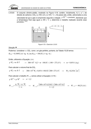UNIVERSIDADE DA CIDADE DE UNIÃO DA VITÓRIA TERMODINÂMICA
Patric Schürhaus 110
LXXIII O conjunto cilindro–pistão, mostrado na Figura 4.19, contém, inicialmente, 0,2 [ m3
] de
dióxido de carbono ( CO2 ) a 300 [ kPa ] e 100 [ °C ]. Os pesos são, então, adicionados a uma
velocidade tal que o gás é comprimido segundo a relação p
1,2
constante. Admitindo que
a temperatura final seja igual a 200 [ °C ], determine o trabalho realizado durante esse
processo. [ 8.8 ]
Figura 4.19 – Exercício LXXIII
Solução ▼
Podemos considerar o CO2 como um gás perfeito, portanto, da Tabela 10.20 temos:
RCO2 = 0,18892 [ kJ / kg · K ] ou RCO2 = 188,92 [ J / kg · K ]
Então, utilizando a Equação ( 3.4 )
p 1
m R T → 300×103
· 0,2 = m · 188,92 · ( 100 + 273,15 ) → m = 0,8511 [ kg ]
Para calcular o volume final de CO2
p 1
m R T → 300 10
3
2
0,8511 188,92 200 273,15 → 2
0,2536 m
3
Para calcular o trabalho W1→2 vamos utilizar a Equação ( 4.19 )
p
1,2
p
n
→ n = 1,2
W 1 2
p2 2
p1 1
1 n
→ W 1 2
300 10
3
0,2536 300 10
3
0,2
1 1,2
→ W1→2 = –80,25 [ kJ ]
 