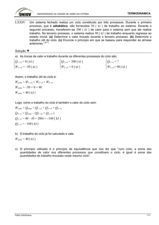 UNIVERSIDADE DA CIDADE DE UNIÃO DA VITÓRIA TERMODINÂMICA
Patric Schürhaus 111
LXXIV Um sistema fechado realiza um ciclo constituido por três processos. Durante o primeiro
processo, que é adiabático, são fornecidos 50 [ kJ ] de trabalho ao sistema. Durante o
segundo processo, transferem–se 200 [ kJ ] de calor para o sistema sem que ele realize
trabalho. No terceiro processo, o sistema realiza 90 [ kJ ] de trabalho enquanto regressa ao
estado inicial. (a) Determine o calor trocado durante o terceiro processo. (b) Determine o
trabalho útil do ciclo. (c) Enuncie o princípio em que se baseou para responder às alíneas
anteriores. [ 8.7 ]
Solução ▼
a) As trocas de calor e trabalho durante os diferentes processos do ciclo são:
Q1→2 = 0 [ kJ ] Q2→3 = 200 [ kJ ] Q3→1 = ?
W1→2 = –50 [ kJ ] W2→3 = 0 [ kJ ] W3→1= 90 [ kJ ]
Assim, o trabalho útil do ciclo é:
Wciclo = W1→2 + W2→3 + W3→1
Wciclo = –50 + 0 + 90
Wciclo = 40 [ kJ ]
Logo, como o trabalho do ciclo é também o calor do ciclo vem:
Wciclo = Qciclo = Q1→2 + Q2→3 + Q3→1
Q3→1 = Qciclo – (Q1→2 + Q2→3 )
Q3→1 = 40 – (0 + 200) = –160 [ kJ ]
Q3→1 = –160 [ kJ ]
b) O trabalho do ciclo já foi calculado e vale:
Wciclo = 40 [ kJ ]
c) O princípio utilizado é o princípio da equivalência que nos diz que “num ciclo, a soma das
quantidades de calor nos diferentes processos que constituem o ciclo, é igual à soma das
quantidades de trabalho trocadas neste mesmo ciclo”.
 