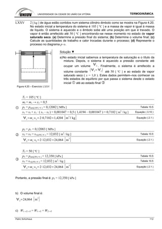 UNIVERSIDADE DA CIDADE DE UNIÃO DA VITÓRIA TERMODINÂMICA
Patric Schürhaus 112
LXXV 2 [ kg ] de água estão contidos num sistema cilindro–êmbolo como se mostra na Figura 4.20.
No estado inicial a temperatura do sistema é 105 [ ºC ] e a massa de vapor é igual à massa
de líquido. O sistema é aquecido e o êmbolo sobe até uma posição em que é travado. O
vapor é então arrefecido até 50 [ ºC ] encontrando–se nesse momento no estado de vapor
saturado seco. (a) Determine a pressão final do sistema; (b) Determine o volume final; (c)
Calcule as quantidades de trabalho e calor trocadas durante o processo; (d) Represente o
processo no diagrama p–υ.
Figura 4.20 – Exercício LXXV
Solução ▼
a)No estado inicial sabemos a temperatura de saturação e o título da
mistura. Depois, o sistema é aquecido a pressão constante até
ocupar um volume 2 . Finalmente, o sistema é arrefecido a
volume constante 3 2 até 50 [ ºC ] e ao estado de vapor
saturado seco ( x = 1,0 ). Estes dados permitem–nos conhecer os
três estados de equlíbrio por que passa o sistema desde o estado
inicial até ao estado final
T1 = 105 [ ºC ]
ml = mv → x1 = 0,5
p1 = psat@105 [ ºC ] = 0,12082 [ MPa ] Tabela 10.5
υ1 = υl + x1 · ( υv – υl ) = 0,001047 + 0,5 ( 1,4194 – 0,001047 ) = 0,7102 [ m3
/ kg ] Equação ( 3.10 )
1
mt 1
2 0,7102 1,4204 m
3
kg Equação ( 2.1 )
p2 = p1 = 0,12083 [ MPa ]
υ2 = υ3 = υv@50 [ ºC ] = 12,032 [ m3
/ kg ] Tabela 10.5
2
mt 2
2 12,032 24,064 m
3
Equação ( 2.1 )
T3 = 50 [ ºC ]
p3 = psat@50 [ ºC ] = 12,350 [ kPa ] Tabela 10.5
υ3 = υv@50 [ ºC ] = 12,032 [ m3
/ kg ] Tabela 10.5
3
mt 3
2 12,032 24,064 m
3
Equação ( 2.1 )
Portanto, a pressão final é: p3 = 12,350 [ kPa ]
b) O volume final é:
3
24,064 m
3
c) W1→2→3 = W1→2 + W2→3
 