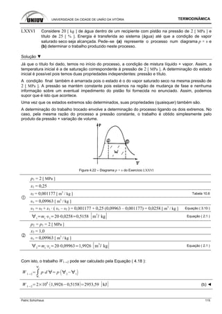UNIVERSIDADE DA CIDADE DE UNIÃO DA VITÓRIA TERMODINÂMICA
Patric Schürhaus 115
LXXVI Considere 20 [ kg ] de água dentro de um recipiente com pistão na pressão de 2 [ MPa ] e
título de 25 [ % ]. Energia é transferida ao sistema (água) até que a condição de vapor
saturado seco seja alcançada. Pede–se (a) represente o processo num diagrama p × υ e
(b) determinar o trabalho produzido neste processo.
Solução ▼
Já que o título foi dado, temos no início do processo, a condição de mistura líquido + vapor. Assim, a
temperatura inicial é a de saturação correspondente à pressão de 2 [ MPa ]. A determinação do estado
inicial é possível pois temos duas propriedades independentes: pressão e título.
A condição final também é amarrada pois o estado é o do vapor saturado seco na mesma pressão de
2 [ MPa ]. A pressão se mantém constante pois estamos na região de mudança de fase e nenhuma
informação sobre um eventual impedimento do pistão foi fornecida no enunciado. Assim, podemos
supor que é isto que acontece.
Uma vez que os estados extremos são determinados, suas propriedades (quaisquer) também são.
A determinação do trabalho trocado envolve a determinação do processo ligando os dois extremos. No
caso, pela mesma razão do processo a pressão constante, o trabalho é obtido simplesmente pelo
produto da pressão × variação de volume.
Figura 4.22 – Diagrama p × υ do Exercício LXXVI
p1 = 2 [ MPa ]
x1 = 0,25
υl = 0,001177 [ m3
/ kg ] Tabela 10.6
υv = 0,09963 [ m3
/ kg ]
υ1 = υl + x1 · ( υv – υl ) = 0,001177 + 0,25 (0,09963 – 0,001177) = 0,0258 [ m3
/ kg ] Equação ( 3.10 )
1
mt 1
20 0,0258 0,5158 m
3
kg Equação ( 2.1 )
p2 = p1 = 2 [ MPa ]
x2 = 1,0
υv = 0,09963 [ m3
/ kg ]
2
mt v
20 0,09963 1,9926 m
3
kg Equação ( 2.1 )
Com isto, o trabalho W1→2 pode ser calculado pela Equação ( 4.18 ):
W 1 2
1
2
p d p 2 1
W 1 2
2 10
6
1,9926 0,5158 2953,59 kJ (b) ◄
 