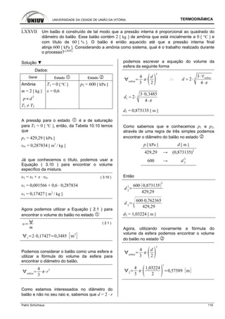 UNIVERSIDADE DA CIDADE DE UNIÃO DA VITÓRIA TERMODINÂMICA
Patric Schürhaus 116
LXXVII Um balão é construído de tal modo que a pressão interna é proporcional ao quadrado do
diâmetro do balão. Esse balão contém 2 [ kg ] de amônia que está inicialmente a 0 [ °C ] e
com título de 60 [ % ]. O balão é então aquecido até que a pressão interna final
atinja 600 [ kPa ]. Considerando a amônia como sistema, qual é o trabalho realizado durante
o processo? [ 8.8 ]
Solução ▼
Dados:
Geral Estado Estado
Amônia T1 = 0 [ ºC ] p2 = 600 [ kPa ]
m = 2 [ kg ] x = 0,6
p d
2
T1 ≠ T2
A pressãp para o estado é a de saturação
para T1 = 0 [ ºC ], então, da Tabela 10.10 temos
que
p1 = 429,29 [ kPa ]
υlv = 0,287834 [ m3
/ kg ]
Já que conhecemos o título, podemos usar a
Equação ( 3.10 ) para encontrar o volume
específico da mistura.
υ1 = υl + x · υlv ( 3.10 )
υ1 = 0,001566 + 0,6 · 0,287834
υ1 = 0,17427 [ m3
/ kg ]
Agora podemos utilizar a Equação ( 2.1 ) para
encontrar o volume do balão no estado
m
( 2.1 )
1
2 0,17427 0,3485 m
3
Podemos considerar o balão como uma esfera e
utilizar a fórmula do volume da esfera para
encontrar o diâmetro do balão.
esfera
4
3
r3
Como estamos interessados no diâmetro do
balão e não no seu raio e, sabemos que d = 2 · r
podemos escrever a equação do volume da
esfera da seguinte forma
esfera
4
3
d
2
3
.·. esfera3
3
2
4
d
π
⋅∀
= ⋅
⋅
3
1
3 0,3485
2
4
d
π
⋅
= ⋅
⋅
d1 = 0,873135 [ m ]
Como sabemos que e conhecemos p1 e p2,
através de uma regra de três simples podemos
encontrar o diâmetro do balão no estado
p [ kPa ] d [ m ]
429,29 → (0,873135)2
600 → d 2
2
Então
d 2
2 600 0,873135
2
429,29
d 2
600 0,762365
429,29
d2 = 1,03224 [ m ]
Agora, utilizando novamente a fórmula do
volume da esfera podemos encontrar o volume
do balão no estado
esfera
4
3
d
2
3
2
4
3
1,03224
2
3
0,57589 m
 