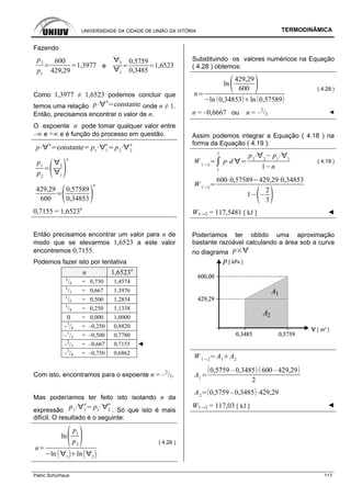 UNIVERSIDADE DA CIDADE DE UNIÃO DA VITÓRIA TERMODINÂMICA
Patric Schürhaus 117
Fazendo
p2
p1
600
429,29
1,3977 e
2
1
0,5759
0,3485
1,6523
Como 1,3977 ≠ 1,6523 podemos concluir que
temos uma relação p
n
constante onde n ≠ 1.
Então, precisamos encontrar o valor de n.
O expoente n pode tomar qualquer valor entre
–∞ e +∞ e é função do processo em questão.
p n
constante p1 1
n
p2 2
n
p1
p2
2
1
n
429,29
600
0,57589
0,34853
n
0,7155 = 1,6523n
Então precisamos encontrar um valor para n de
modo que se elevarmos 1,6523 a este valor
encontremos 0,7155.
Podemos fazer isto por tentativa
n 1,6523n
3
/4 = 0,750 1,4574
2
/3 = 0,667 1,3976
1
/2 = 0,500 1,2854
1
/4 = 0,250 1,1338
0 = 0,000 1,0000
–1
/4 = –0,250 0,8820
–1
/2 = –0,500 0,7780
–2
/3 = –0,667 0,7155 ◄
–3
/4 = –0,750 0,6862
Com isto, encontramos para o expoente n = –2
/3.
Mas poderíamos ter feito isto isolando n da
expressão p1 1
n
p2 2
n
. Só que isto é mais
difícil. O resultado é o seguinte:
n
ln
p1
p2
ln 1
ln 2
( 4.28 )
Substituindo os valores numéricos na Equação
( 4.28 ) obtemos:
n
ln
429,29
600
ln 0,34853 ln 0,57589
( 4.29 )
n = –0,6667 ou n = –2
/3 ◄
Assim podemos integrar a Equação ( 4.18 ) na
forma da Equação ( 4.19 ):
W 1 2
1
2
p d
p2 2
p1 1
1 n
( 4.19 )
W 1 2
600 0,57589 429,29 0,34853
1
2
3
W1→2 = 117,5481 [ kJ ] ◄
Poderíamos ter obtido uma aproximação
bastante razoável calculando a área sob a curva
no diagrama p
W 1 2
A1
A2
A1
0,5759 – 0,3485 600– 429,29
2
A2
0,5759 –0,3485 429,29
W1→2 = 117,03 [ kJ ] ◄
 