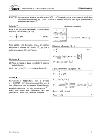 UNIVERSIDADE DA CIDADE DE UNIÃO DA VITÓRIA TERMODINÂMICA
Patric Schürhaus 118
LXXVIII Um grama de água se transforma em 1671 [ cm3
] quando ocorre o processo de ebulição a
uma pressão constante de 1 [ atm ]. Calcule o trabalho realizado pela água quando ela se
transforma em vapor. [ 8.12 ]
Solução ▼
Este é um processo isobárico, portanto nossa
Equação básica será a ( 4.18 )
W 1 2
1
2
p d ( 4.18 )
Para aplicar esta Equação, então, precisamos
encontrar o volume no estado , já que o
volume no estado é conhecido.
Hipóteses ▼
(1) Toda a massa de água no estado está no
estado líquido;
(2) 1 [ atm ] = 101325 [ Pa ] conforme Tabela 2.2.
Análise ▼
Recorrendo à Tabela 10.6, para a pressão
p = 0,101325 [ MPa ] devemos encontrar o υl, já
que inicialmente toda a massa de água estava no
estado líquido para, com isto, envontrarmos 1 .
Como não existe este informação para esta
pressão na Tabela 10.6, devemos interpolar.
Tabela 10.6 – (adaptada)
p υl
[ kPa ] [ m3
/ kg ]
0,100 0,001043
0,101325 υl1 → υl1 = 0,001043265 [ m3
/ kg ]
0,125 0,001048
Utilizando a Equação ( 2.1 )
m
( 2.1 )
1
1
1000
kg 0,001043265
m
3
kg
1
1,04327 10
6
m
3
Agora, utilizando a Equação ( 4.18 )
W 1 2
1
2
p d ( 4.18 )
W 1 2
p 2 1
W 1 2
101325
N
m
2
1671
100
3
1,0433 10
6
m
3
W1→2 = 169,2 [ N · m ]
W1→2 = 169,2 [ J ] ◄
 