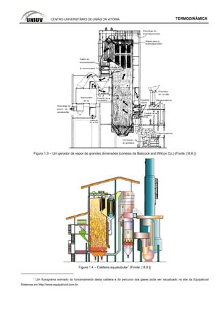 CENTRO UNIVERSITÁRIO DE UNIÃO DA VITÓRIA TERMODINÂMICA
Figura 1.3 – Um gerador de vapor de grandes dimensões (cortesia da Babcock and Wilcox Co.) (Fonte: [ 8.8 ])
Figura 1.4 – Caldeira aquatubular
1
(Fonte: [ 8.9 ])
1
Um fluxograma animado do funcionamento desta caldeira e do percurso dos gases pode ser visualizado no site da Equipalcool
Sistemas em http://www.equipalcool.com.br.
 