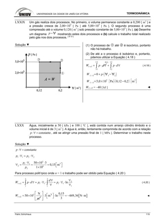 UNIVERSIDADE DA CIDADE DE UNIÃO DA VITÓRIA TERMODINÂMICA
Patric Schürhaus 119
LXXIX Um gás realiza dois processos. No primeiro, o volume permanece constante a 0,200 [ m3
] e
a pressão cresce de 2,00×105
[ Pa ] até 5,00×105
[ Pa ]. O segundo processo é uma
compressão até o volume 0,120 [ m3
] sob pressão constante de 5,00×105
[ Pa ]. (a) Desenhe
um diagrama p mostrando estes dois processos e (b) calcule o trabalho total realizado
pelo gás nos dois processos. [ 8.12 ]
Solução ▼ (1) O processo de até é isocórico, portanto
não há trabalho.
(2) De até a o processo é isobárico e, portanto,
pdemos utilizar a Equação ( 4.18 )
1 3W p d→ = ⋅ ∀
2 30(1)
1 2
p d
∀ ∀
∀ ∀
+ ⋅ ∀∫ ∫ ( 4.18 )
W 1 3
0 p 3 2
W 1 3
5,0 10
5
Pa 0,12 0,2 m
3
W1→3 = –40 [ kJ ] ◄
LXXX Água, inicialmente a 50 [ kPa ] e 100 [ ºC ], está contida num arranjo cilindro êmbolo e o
volume inicial é de 3 [ m3
]. A água é, então, lentamente comprimida de acordo com a relação
constantep⋅∀ = , até se atingir uma pressão final de 1 [ MPa ]. Determinar o trabalho neste
processo.
Solução ▼
constantep⋅∀ =
1 1 2 2p p⋅∀ = ⋅∀
3
31 1
2 6
2
50 10 3
0,15 m
1 10
p
p
⋅∀ × ⋅
⎡ ⎤∀ = = = ⎣ ⎦×
Para processo polit’rpico onde n = 1 o trabalho pode ser obtido pela Equação ( 4.20 )
2 2
2
1 2 1 1 1 1
11 1
ln
d
W p d p p→
∀∀
= ⋅ ∀ = ⋅∀ ⋅ = ⋅∀ ⋅
∀ ∀∫ ∫ ( 4.20 )
3
1 2 2
N
50 10
m
W → = × 3
3 m
⎡ ⎤
⋅⎢ ⎥
⎣ ⎦
[ ]
0,15
ln 449,36 N m
3
⎡ ⎤⋅ = − ⋅⎣ ⎦ ◄
 